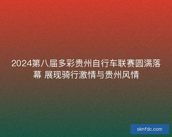 2024第八届多彩贵州自行车联赛圆满落幕 展现骑行激情与贵州风情