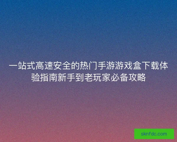 一站式高速安全的热门手游游戏盒下载体验指南新手到老玩家必备攻略