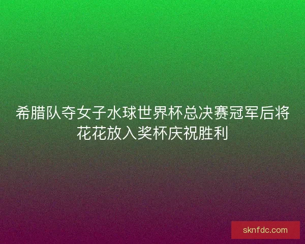 希腊队夺女子水球世界杯总决赛冠军后将花花放入奖杯庆祝胜利
